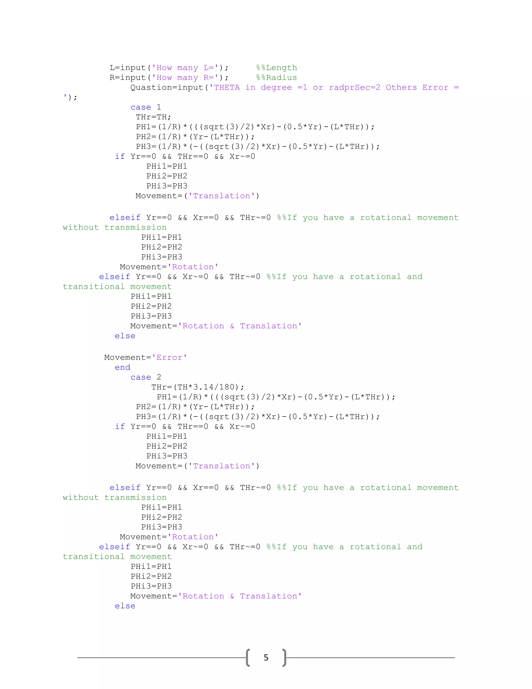 5
L=input('How many L='); %%Length
R=input('How many R='); %%Radius
Quastion=input('THETA in degree =1 or radprSec=2 Others Error =
');
case 1
THr=TH;
PH1=(1/R)*(((sqrt(3)/2)*Xr)-(0.5*Yr)-(L*THr));
PH2=(1/R)*(Yr-(L*THr));
PH3=(1/R)*(-((sqrt(3)/2)*Xr)-(0.5*Yr)-(L*THr));
if Yr==0 && THr==0 && Xr~=0
PHi1=PH1
PHi2=PH2
PHi3=PH3
Movement=('Translation')
elseif Yr==0 && Xr==0 && THr~=0 %%If you have a rotational movement
without transmission
PHi1=PH1
PHi2=PH2
PHi3=PH3
Movement='Rotation'
elseif Yr==0 && Xr~=0 && THr~=0 %%If you have a rotational and
transitional movement
PHi1=PH1
PHi2=PH2
PHi3=PH3
Movement='Rotation & Translation'
else
Movement='Error'
end
case 2
THr=(TH*3.14/180);
PH1=(1/R)*(((sqrt(3)/2)*Xr)-(0.5*Yr)-(L*THr));
PH2=(1/R)*(Yr-(L*THr));
PH3=(1/R)*(-((sqrt(3)/2)*Xr)-(0.5*Yr)-(L*THr));
if Yr==0 && THr==0 && Xr~=0
PHi1=PH1
PHi2=PH2
PHi3=PH3
Movement=('Translation')
elseif Yr==0 && Xr==0 && THr~=0 %%If you have a rotational movement
without transmission
PHi1=PH1
PHi2=PH2
PHi3=PH3
Movement='Rotation'
elseif Yr==0 && Xr~=0 && THr~=0 %%If you have a rotational and
transitional movement
PHi1=PH1
PHi2=PH2
PHi3=PH3
Movement='Rotation & Translation'
else
 