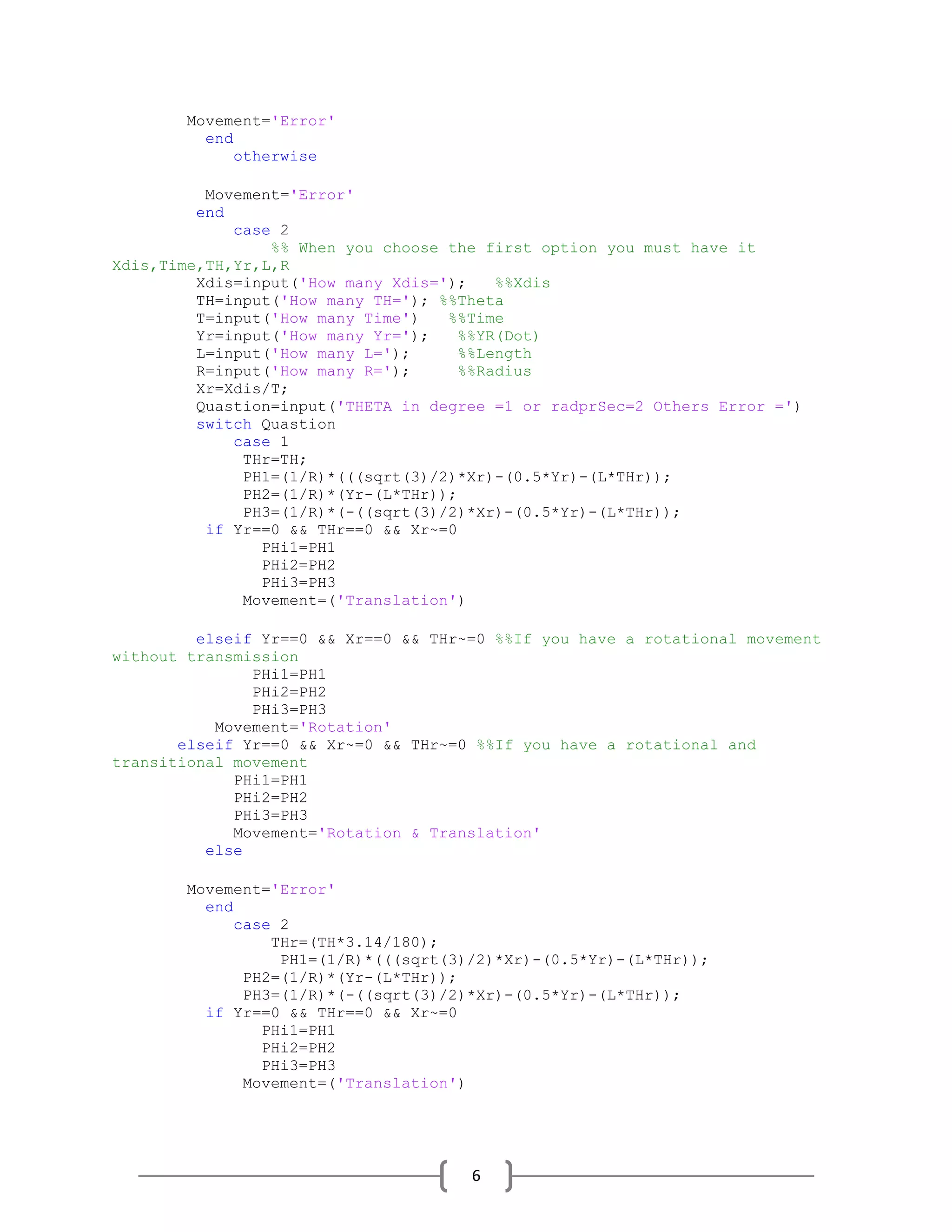 6
Movement='Error'
end
otherwise
Movement='Error'
end
case 2
%% When you choose the first option you must have it
Xdis,Time,TH,Yr,L,R
Xdis=input('How many Xdis='); %%Xdis
TH=input('How many TH='); %%Theta
T=input('How many Time') %%Time
Yr=input('How many Yr='); %%YR(Dot)
L=input('How many L='); %%Length
R=input('How many R='); %%Radius
Xr=Xdis/T;
Quastion=input('THETA in degree =1 or radprSec=2 Others Error =')
switch Quastion
case 1
THr=TH;
PH1=(1/R)*(((sqrt(3)/2)*Xr)-(0.5*Yr)-(L*THr));
PH2=(1/R)*(Yr-(L*THr));
PH3=(1/R)*(-((sqrt(3)/2)*Xr)-(0.5*Yr)-(L*THr));
if Yr==0 && THr==0 && Xr~=0
PHi1=PH1
PHi2=PH2
PHi3=PH3
Movement=('Translation')
elseif Yr==0 && Xr==0 && THr~=0 %%If you have a rotational movement
without transmission
PHi1=PH1
PHi2=PH2
PHi3=PH3
Movement='Rotation'
elseif Yr==0 && Xr~=0 && THr~=0 %%If you have a rotational and
transitional movement
PHi1=PH1
PHi2=PH2
PHi3=PH3
Movement='Rotation & Translation'
else
Movement='Error'
end
case 2
THr=(TH*3.14/180);
PH1=(1/R)*(((sqrt(3)/2)*Xr)-(0.5*Yr)-(L*THr));
PH2=(1/R)*(Yr-(L*THr));
PH3=(1/R)*(-((sqrt(3)/2)*Xr)-(0.5*Yr)-(L*THr));
if Yr==0 && THr==0 && Xr~=0
PHi1=PH1
PHi2=PH2
PHi3=PH3
Movement=('Translation')
 