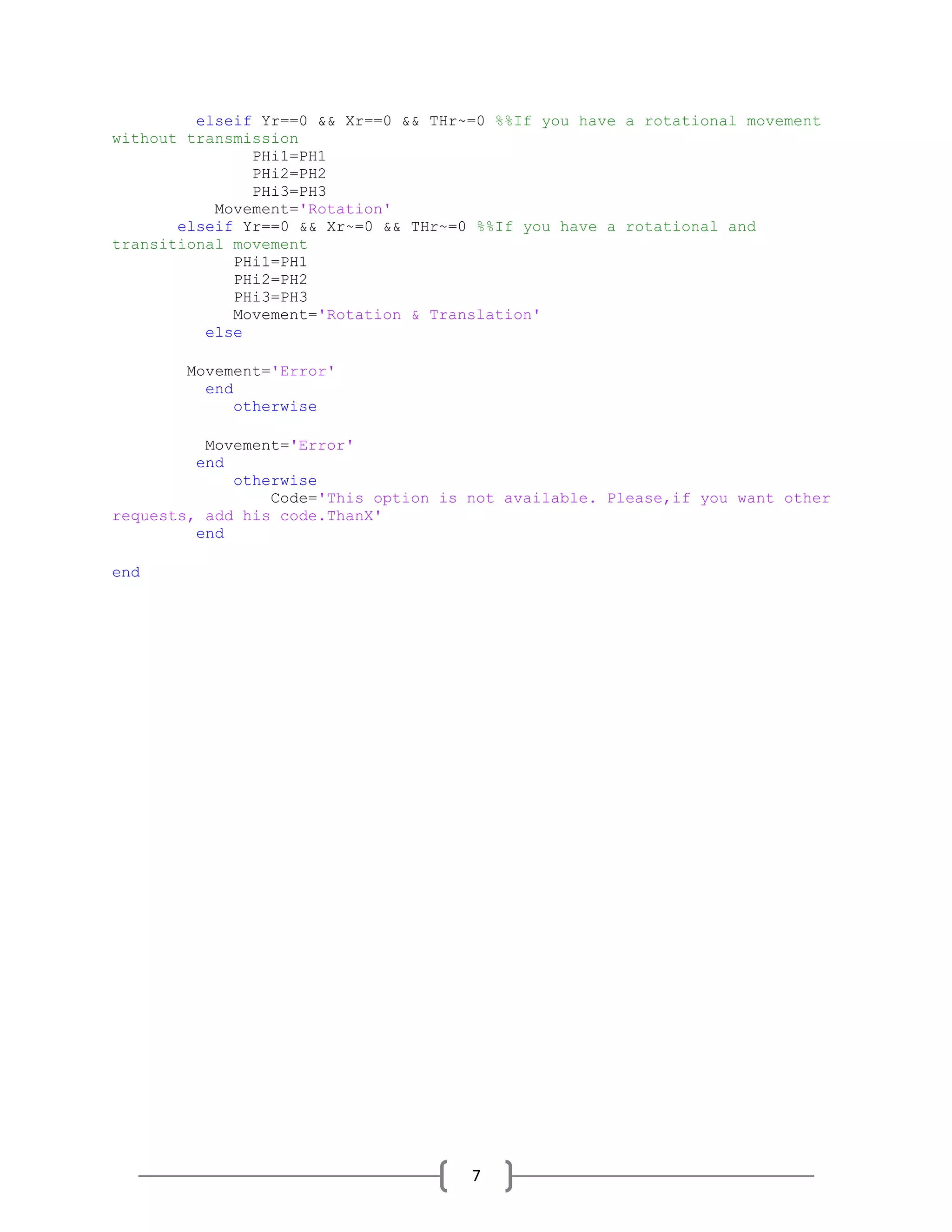 7
elseif Yr==0 && Xr==0 && THr~=0 %%If you have a rotational movement
without transmission
PHi1=PH1
PHi2=PH2
PHi3=PH3
Movement='Rotation'
elseif Yr==0 && Xr~=0 && THr~=0 %%If you have a rotational and
transitional movement
PHi1=PH1
PHi2=PH2
PHi3=PH3
Movement='Rotation & Translation'
else
Movement='Error'
end
otherwise
Movement='Error'
end
otherwise
Code='This option is not available. Please,if you want other
requests, add his code.ThanX'
end
end
 