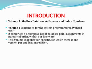 INTRODUCTION
 Volume 4. Modbus Database Addresses and Index Numbers
 Volume 4 is intended for the system programmer (advanced
user).
 It comprises a descriptive list of database point assignments in
numerical order, within our firmware.
 This volume is application specific, for which there is one
version per application revision.
 