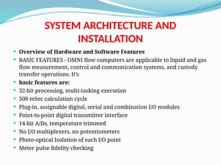 SYSTEM ARCHITECTURE AND
INSTALLATION
 Overview of Hardware and Software Features
 BASIC FEATURES - OMNI flow computers are applicable to liquid and gas
flow measurement, control and communication systems, and custody
transfer operations. It’s
 basic features are:
 32-bit processing, multi-tasking execution
 500 mSec calculation cycle
 Plug-in, assignable digital, serial and combination I/O modules
 Point-to-point digital transmitter interface
 14-bit A/Ds, temperature trimmed
 No I/O multiplexers, no potentiometers
 Photo-optical Isolation of each I/O point
 Meter pulse fidelity checking
 