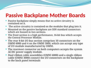 Passive Backplane Mother Boards
 Passive backplane simply means that no active circuitry is
contained on it.
 The active circuitry is contained on the modules that plug into it.
 Mounted on the passive backplane are DIN standard connectors
which are bussed in two sections.
 The front section is a high performance, 16-bit bus which accepts
the Central Processor Module.
 The rear 8-bit I/O bus section comprises 10 connectors on the
OMNI 6000 and 4 on the OMNI 3000, which can accept any type
of I/O module manufactured by OMNI.
 The rearmost connector on both computers accepts the system
AC/DC power supply module.
 Dual ribbon cable assemblies (OMNI 6000) and a single ribbon
cable (OMNI 3000) connect the I/O connectors on the backplane
to the back panel terminals
 