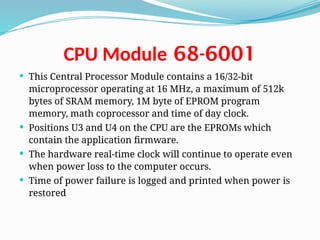 68-6001
CPU Module
 This Central Processor Module contains a 16/32-bit
microprocessor operating at 16 MHz, a maximum of 512k
bytes of SRAM memory, 1M byte of EPROM program
memory, math coprocessor and time of day clock.
 Positions U3 and U4 on the CPU are the EPROMs which
contain the application firmware.
 The hardware real-time clock will continue to operate even
when power loss to the computer occurs.
 Time of power failure is logged and printed when power is
restored
 