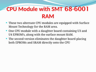 68-6001
CPU Module with SMT
RAM
 These two alternate CPU modules are equipped with Surface
Mount Technology for the RAM area.
 One CPU module with a daughter board containing U3 and
U4 EPROM’s, along with the surface mount RAM.
 The second version eliminates the daughter board placing
both EPROMs and SRAM directly onto the CPU
 