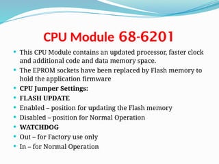 68-6201
CPU Module
 This CPU Module contains an updated processor, faster clock
and additional code and data memory space.
 The EPROM sockets have been replaced by Flash memory to
hold the application firmware
 CPU Jumper Settings:
 FLASH UPDATE
 Enabled – position for updating the Flash memory
 Disabled – position for Normal Operation
 WATCHDOG
 Out – for Factory use only
 In – for Normal Operation
 