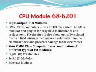 68-6201
CPU Module
 Input/output (I/O) Modules
 OMNI Flow Computers utilize an I/O bus system. All I/O is
modular and plug-in for easy field maintenance and
replacement. I/O circuitry is also photo-optically isolated
from all field wiring which makes it relatively immune to
electrical noise and prevents damage to the electronics.
 Your OMNI Flow Computer has a combination of
different types of I/O modules:
 Digital (D) I/O Modules
 Serial (S) Modules
 Ethernet Modules
 