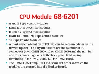 68-6201
CPU Module
 A and B Type Combo Modules
 E and E/D Type Combo Modules
 H and HV Type Combo Modules
 HART (HT and HM) Type Combo Modules
 SV Type Combo Modules
 Almost any combination of I/O mix can be accommodated in the
flow computer. The only limitations are the number of I/O
connectors (4 on OMNI 3000, 10 on OMNI 6000) and the number
of wires connecting them to the back panel field wiring
terminals (48 for OMNI 3000, 120 for OMNI 6000).
 The OMNI Flow Computer has a standard order in which the
modules are plugged into the Mother Board.
 