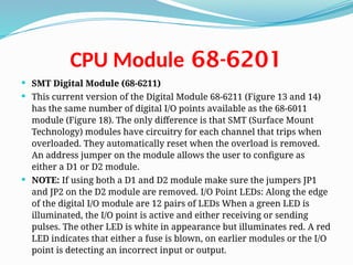 68-6201
CPU Module
 SMT Digital Module (68-6211)
 This current version of the Digital Module 68-6211 (Figure 13 and 14)
has the same number of digital I/O points available as the 68-6011
module (Figure 18). The only difference is that SMT (Surface Mount
Technology) modules have circuitry for each channel that trips when
overloaded. They automatically reset when the overload is removed.
An address jumper on the module allows the user to configure as
either a D1 or D2 module.
 NOTE: If using both a D1 and D2 module make sure the jumpers JP1
and JP2 on the D2 module are removed. I/O Point LEDs: Along the edge
of the digital I/O module are 12 pairs of LEDs When a green LED is
illuminated, the I/O point is active and either receiving or sending
pulses. The other LED is white in appearance but illuminates red. A red
LED indicates that either a fuse is blown, on earlier modules or the I/O
point is detecting an incorrect input or output.
 