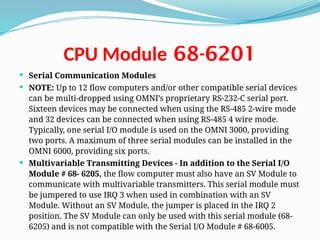68-6201
CPU Module
 Serial Communication Modules
 NOTE: Up to 12 flow computers and/or other compatible serial devices
can be multi-dropped using OMNI’s proprietary RS-232-C serial port.
Sixteen devices may be connected when using the RS-485 2-wire mode
and 32 devices can be connected when using RS-485 4 wire mode.
Typically, one serial I/O module is used on the OMNI 3000, providing
two ports. A maximum of three serial modules can be installed in the
OMNI 6000, providing six ports.
 Multivariable Transmitting Devices - In addition to the Serial I/O
Module # 68- 6205, the flow computer must also have an SV Module to
communicate with multivariable transmitters. This serial module must
be jumpered to use IRQ 3 when used in combination with an SV
Module. Without an SV Module, the jumper is placed in the IRQ 2
position. The SV Module can only be used with this serial module (68-
6205) and is not compatible with the Serial I/O Module # 68-6005.
 
