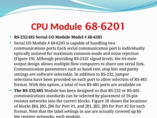 68-6201
CPU Module
 RS-232/485 Serial I/O Module Model # 68-6205
 Serial I/O Module # 68-6205 is capable of handling two
communications ports Each serial communication port is individually
optically isolated for maximum common-mode and noise rejection
(Figure 19). Although providing RS-232C signal levels, the tri-state
output design allows multiple flow computers to share one serial link.
Communication parameters such as baud rate, stop bits and parity
settings are software selectable. In addition to RS-232, jumper
selections have been provided on each port to allow selection of RS-485
format. With this option, a total of two RS-485 ports are available on
 The RS-232/485 Module has been designed so that RS-232 or RS-485
communications standards can be selected by placement of 16-pin
resistor networks into the correct blocks. Figure 20 shows the locations
of blocks JB4, JB5, JB6 for Port #1, and JB1, JB2, JB3 for Port #2 for each
format. Note that the label settings in use are actually covered up by
the resistor networks. each module.
 
