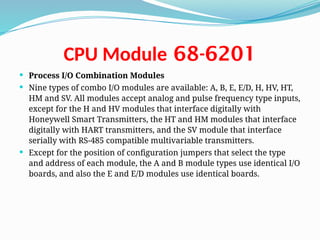 68-6201
CPU Module
 Process I/O Combination Modules
 Nine types of combo I/O modules are available: A, B, E, E/D, H, HV, HT,
HM and SV. All modules accept analog and pulse frequency type inputs,
except for the H and HV modules that interface digitally with
Honeywell Smart Transmitters, the HT and HM modules that interface
digitally with HART transmitters, and the SV module that interface
serially with RS-485 compatible multivariable transmitters.
 Except for the position of configuration jumpers that select the type
and address of each module, the A and B module types use identical I/O
boards, and also the E and E/D modules use identical boards.
 