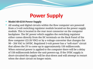 Power Supply
 Model 68-6218 Power Supply
 All analog and digital circuits within the flow computer are powered
from a 5-volt switching regulator module located on the power supply
module. This is located in the rear most connector on the computer
backplane. The DC power which supplies the switching regulator
either comes directly from the DC terminals on the Back Panel of the
flow computer (22-26 VDC) or by a voltage converter that changes the
90 – 264 VAC to 24VDC. Regulated 5-volt power has a “soft-start” circuit
that allows the 5V to come up in approximately 150 milliseconds.
When external power is applied to the computer there will be a delay
of 150 milliseconds before the unit powers-up. If the 5VDC supply is
short-circuited the supply will be shut-down and will attempt to restart
when the short circuit no longer exists.
 