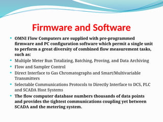 Firmware and Software
 OMNI Flow Computers are supplied with pre-programmed
firmware and PC configuration software which permit a single unit
to perform a great diversity of combined flow measurement tasks,
such as:
 Multiple Meter Run Totalizing, Batching, Proving, and Data Archiving
 Flow and Sampler Control
 Direct Interface to Gas Chromatographs and Smart/Multivariable
Transmitters
 Selectable Communications Protocols to Directly Interface to DCS, PLC
and SCADA Host Systems
 The flow computer database numbers thousands of data points
and provides the tightest communications coupling yet between
SCADA and the metering system.
 