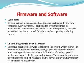 Firmware and Software
 Cycle Time
 All time-critical measurement functions are performed by the flow
computer every 500 mSec. This provides greater accuracy of
measurement calculations and permits a faster response by pipeline
operations in critical control functions, such as opening or closing
valves.
 On-line Diagnostics and Calibration
 Extensive diagnostic software is built into the system which allows the
technician to locally or remotely debug a possible problem without
interrupting on-line measurement. Calibration of analog signals is
performed through the keypad and software. The system has only two
potentiometers, both of which are on the power supply and are factory
set and need no adjustment.
 