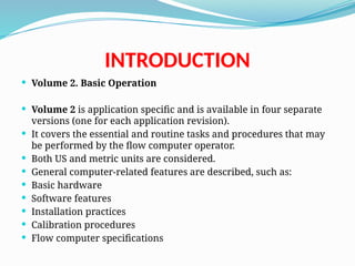 INTRODUCTION
 Volume 2. Basic Operation
 Volume 2 is application specific and is available in four separate
versions (one for each application revision).
 It covers the essential and routine tasks and procedures that may
be performed by the flow computer operator.
 Both US and metric units are considered.
 General computer-related features are described, such as:
 Basic hardware
 Software features
 Installation practices
 Calibration procedures
 Flow computer specifications
 