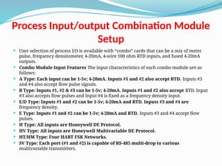 Process Input/output Combination Module
Setup
 User selection of process I/O is available with “combo” cards that can be a mix of meter
pulse, frequency densitometer, 4-20mA, 4-wire 100 ohm RTD inputs, and fused 4-20mA
outputs.
 Combo Module Input Features The input characteristics of each combo module are as
follows:
 A Type: Each input can be 1-5v; 4-20mA. Inputs #1 and #2 also accept RTD. Inputs #3
and #4 also accept flow pulse signals.
 B Type: Inputs #1, #2 & #3 can be 1-5v; 4-20mA. Inputs #1 and #2 also accept RTD. Input
#3 also accepts flow pulses and Input #4 is fixed as a frequency density input.
 E/D Type: Inputs #1 and #2 can be 1-5v; 4-20mA and RTD. Inputs #3 and #4 are
frequency density.
 E Type: Inputs #1 and #2 can be 1-5v; 4-20mA and RTD. Inputs #3 and #4 accept flow
pulses.
 H Type: All inputs are Honeywell DE Protocol.
 HV Type: All inputs are Honeywell Multivariable DE Protocol.
 HT/HM Type: Four HART FSK Networks.
 SV Type: Each port (#1 and #2) is capable of RS-485 multi-drop to various
multivariable transmitters.
 