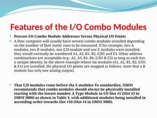 Features of the I/O Combo Modules
 Process I/O Combo Module Addresses Versus Physical I/O Points
 A flow computer will usually have several combo modules installed depending
on the number of flow meter runs to be measured. If for example, two A
modules, two B modules, one E/D module and one E modules were installed,
they would normally be numbered A1, A2, B1, B2, E/D1 and E1. Other address
combinations are acceptable (e.g.: A2, A3, B1, B4, E/D2 & E2) as long as each has
a unique identity. In the above example where six modules (A1, A2, B1, B2, E/D1
& E1) are installed, the physical I/O points are mapped as follows. (note that a B
module has only one analog output).
 That E/D modules come before the E modules To standardize, OMNI
recommends that combo modules should always be physically installed
starting with the lowest number A Type Module in I/O Slot #5 (Slot #3 in
OMNI 3000) as shown in Table 3, with additional modules being installed in
ascending order towards Slot #10 (Slot #4 in OMNI 3000).
 