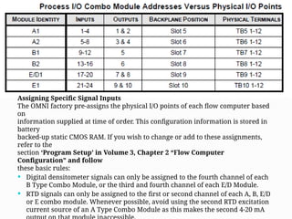 Assigning Specific Signal Inputs
The OMNI factory pre-assigns the physical I/O points of each flow computer based
on
information supplied at time of order. This configuration information is stored in
battery
backed-up static CMOS RAM. If you wish to change or add to these assignments,
refer to the
section ‘Program Setup’ in Volume 3, Chapter 2 “Flow Computer
Configuration” and follow
these basic rules:
 Digital densitometer signals can only be assigned to the fourth channel of each
B Type Combo Module, or the third and fourth channel of each E/D Module.
 RTD signals can only be assigned to the first or second channel of each A, B, E/D
or E combo module. Whenever possible, avoid using the second RTD excitation
current source of an A Type Combo Module as this makes the second 4-20 mA
 