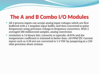 The A and B Combo I/O Modules
 All 4 process inputs can accept analog input voltages which are first
buffered with a 1 megohm input buffer, and then converted to pulse
frequencies using precision voltage-to frequency converters. With 2
averaged 500 millisecond samples, analog conversion
 resolution is 14 binary bits. Linearity is typically ±0.01% and the
temperature coefficient is trimmed to better than ±10 PPM/ F. Current

inputs such as 4-20 mA are converted to 1-5 VDC by jumpering-in a 250
ohm precision shunt resistor.
 