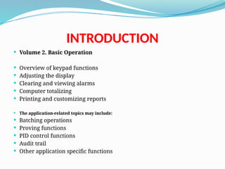 INTRODUCTION
 Volume 2. Basic Operation
 Overview of keypad functions
 Adjusting the display
 Clearing and viewing alarms
 Computer totalizing
 Printing and customizing reports
 The application-related topics may include:
 Batching operations
 Proving functions
 PID control functions
 Audit trail
 Other application specific functions
 