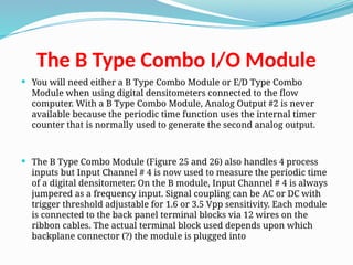 The B Type Combo I/O Module
 You will need either a B Type Combo Module or E/D Type Combo
Module when using digital densitometers connected to the flow
computer. With a B Type Combo Module, Analog Output #2 is never
available because the periodic time function uses the internal timer
counter that is normally used to generate the second analog output.
 The B Type Combo Module (Figure 25 and 26) also handles 4 process
inputs but Input Channel # 4 is now used to measure the periodic time
of a digital densitometer. On the B module, Input Channel # 4 is always
jumpered as a frequency input. Signal coupling can be AC or DC with
trigger threshold adjustable for 1.6 or 3.5 Vpp sensitivity. Each module
is connected to the back panel terminal blocks via 12 wires on the
ribbon cables. The actual terminal block used depends upon which
backplane connector (?) the module is plugged into
 