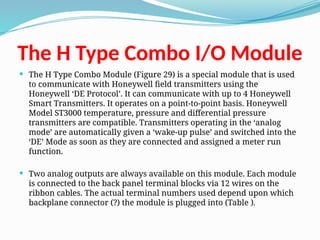 The H Type Combo I/O Module
 The H Type Combo Module (Figure 29) is a special module that is used
to communicate with Honeywell field transmitters using the
Honeywell ‘DE Protocol’. It can communicate with up to 4 Honeywell
Smart Transmitters. It operates on a point-to-point basis. Honeywell
Model ST3000 temperature, pressure and differential pressure
transmitters are compatible. Transmitters operating in the ‘analog
mode’ are automatically given a ‘wake-up pulse’ and switched into the
‘DE’ Mode as soon as they are connected and assigned a meter run
function.
 Two analog outputs are always available on this module. Each module
is connected to the back panel terminal blocks via 12 wires on the
ribbon cables. The actual terminal numbers used depend upon which
backplane connector (?) the module is plugged into (Table ).
 