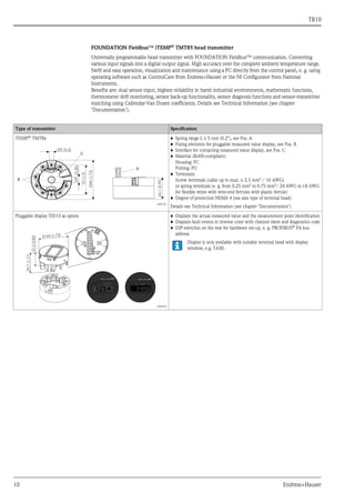 TR10
10 Endress+Hauser
FOUNDATION Fieldbus™ iTEMP®
TMT85 head transmitter
Universally programmable head transmitter with FOUNDATION Fieldbus™ communication. Converting
various input signals into a digital output signal. High accuracy over the complete ambient temperature range.
Swift and easy operation, visualization and maintenance using a PC directly from the control panel, e. g. using
operating software such as ControlCare from Endress+Hauser or the NI Configurator from National
Instruments.
Benefits are: dual sensor input, highest reliability in harsh industrial environments, mathematic functions,
thermometer drift monitoring, sensor back-up functionality, sensor diagnosis functions and sensor-transmitter
matching using Callendar-Van Dusen coefficients. Details see Technical Information (see chapter
’Documentation’).
Type of transmitter Specification
iTEMP® TMT8x
a0007301
• Spring range L ≥ 5 mm (0.2"), see Pos. A
• Fixing elements for pluggable measured value display, see Pos. B
• Interface for contacting measured value display, see Pos. C
• Material (RoHS-compliant)
Housing: PC
Potting: PU
• Terminals:
Screw terminals (cable up to max. ≤ 2.5 mm2
/ 16 AWG)
or spring terminals (e. g. from 0.25 mm2 to 0.75 mm2/ 24 AWG to 18 AWG
for flexible wires with wire-end ferrules with plastic ferrule)
• Degree of protection NEMA 4 (see also type of terminal head)
Details see Technical Information (see chapter ’Documentation’)
Pluggable display TID10 as option
a0009955
• Displays the actual measured value and the measurement point identification
• Displays fault events in inverse color with channel ident and diagnostics code
• DIP-switches on the rear for hardware set-up, e. g. PROFIBUS®
PA bus
address
Display is only available with suitable terminal head with display
window, e.g. TA30.
 
