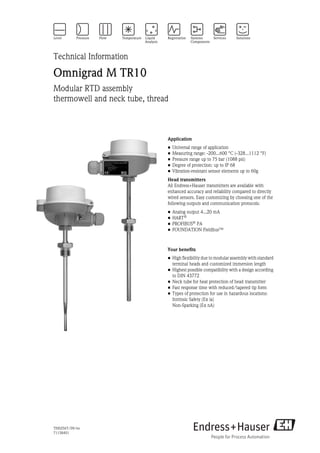 TI00256T/09/en
71158401
Technical Information
Omnigrad M TR10
Modular RTD assembly
thermowell and neck tube, thread
Application
• Universal range of application
• Measuring range: -200...600 °C (-328...1112 °F)
• Pressure range up to 75 bar (1088 psi)
• Degree of protection: up to IP 68
• Vibration-resistant sensor elements up to 60g
Head transmitters
All Endress+Hauser transmitters are available with
enhanced accuracy and reliability compared to directly
wired sensors. Easy customizing by choosing one of the
following outputs and communication protocols:
• Analog output 4...20 mA
• HART®
• PROFIBUS®
PA
• FOUNDATION Fieldbus™
Your benefits
• High flexibility due to modular assembly with standard
terminal heads and customized immersion length
• Highest possible compatibility with a design according
to DIN 43772
• Neck tube for heat protection of head transmitter
• Fast response time with reduced/tapered tip form
• Types of protection for use in hazardous locations:
Intrinsic Safety (Ex ia)
Non-Sparking (Ex nA)
 