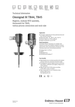 TI244T/02/en
71073141
Technical Information
Omnigrad M TR44, TR45
Hygienic, modular RTD assembly,
thermowell for TR45,
various process connections and neck tube
Application
• All hygienic applications for food, pharmaceutical and
fine chemicals industries
• Measuring range: -50...400 °C (-58...752 °F)
• Pressure range up to 40 bar (580 psi)
• Degree of protection: up to IP 68
Head transmitters
All Endress+Hauser transmitters are available with
enhanced accuracy and reliability compared to directly
wired sensors. Easy customizing by choosing one of the
following outputs and communication protocols:
• Analog output 4...20 mA
• HART®
• PROFIBUS®
PA
• FOUNDATION Fieldbus™
Your benefits
• High flexibility due to modular assembly with standard
terminal heads and customized immersion length
• Providing most common hygienic process connections
with EHEDG certification and hygienic design due to
3-A® guidelines
• High accuracy with Pt100 sensors according
to IEC 60751 (class A or better)
• Type of protection for use in hazardous areas:
Intrinsic Safety (Ex ia)
Non-Sparking (Ex nA)
4 5 0
 