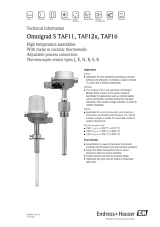 TI00251T/09/en
71161603
Technical Information
Omnigrad S TAF11, TAF12x, TAF16
High temperature assemblies
With metal or ceramic thermowells
Adjustable process connection
Thermocouple sensor types J, K, N, R, S, B
Application
TAF11
• Applicable for steel treatment (annealing), concrete
furnaces and primaries. It contains a single or double
TC insert and a ceramic thermowell.
TAF12x
• The versions S/D/T are assemblies with single/
double/triple ceramic thermowells, designed
specifically for applications such as ceramic baking
ovens, brickworks, porcelain production and glass
industries. They contain a single or double TC insert in
ceramic insulators.
TAF16
• Applicable for cement production, steel treatment,
incinerators and fluidized bed furnaces. The TAF16
contains a single or double TC insert and a metal or
ceramic thermowell.
Process temperatures:
• TAF11 up to +1600 °C (+2912 °F)
• TAF12 up to +1700 °C (+3092 °F)
• TAF16 up to +1700 °C (+3092 °F)
Your benefits
• Long lifetime by usage of innovative thermowell
materials with increased wear and chemical resistance
• Long term stable measurement due to sensor
protection with non-porous materials
• Flexible product selection by modular design
• Optimized life cycle costs by means of replaceable
spare parts
 