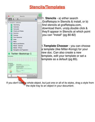 Stencils/Templates

                                   1. Stencils - a) either search
                                   Grafﬂetopia in Stencils & install, or b)
                                   ﬁnd stencils at grafﬂetopia.com,
                                   download them, unzip,double click &
                      pg 80
                                   they'll appear in Stencils at which point
                                   you can "Install" (pg 80-82)


                                  1.Template Chooser - you can choose
                                  a template (like Miller-Konigi) for your
                                  new doc. Can also create a new
                                  template, edit your template or set a
                                  template as a default (pg 85).




If you don't want a whole object, but just one or all of its styles, drag a style from
                   the style tray to an object in your document.
 
