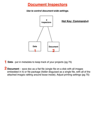 Document Inspectors
                    Use to control document-wide settings.



                                        2
                                   inspectors          Hot Key: Command+4




                          Data            Document

                            1                   2

1 Data - put in metadata to keep track of your projects (pg 75)
2 Document -   save doc as a ﬂat ﬁle (single ﬁle on a disk with all images
  embedded in it) or ﬁle package (folder disguised as a single ﬁle, with all of the
  attached images rattling around loose inside). Adjust printing settings (pg 75)
 