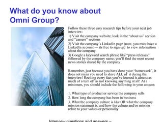 What do you know about
Omni Group?
Follow these three easy research tips before your next job
interview:
1) Visit the company website; look in the “about us” section
and “careers” sections
2) Visit the company’s LinkedIn page (note, you must have a
LinkedIn account — its free to sign up) to view information
about the company
3) Google a keyword search phrase like “press releases”
followed by the company name; you’ll find the most recent
news stories shared by the company
Remember, just because you have done your “homework”, it
does not mean you need to share ALL of it during the
interview! Reciting every fact you’ve learned is almost as
much of a turn off as not knowing anything at all! At a
minimum, you should include the following in your answer:
1. What type of product or service the company sells
2. How long the company has been in business
3. What the company culture is like OR what the company
mission statement is, and how the culture and/or mission
relate to your values or personality
 