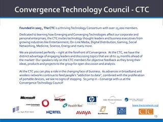 Founded in 2005 , The CTC is a thriving Technology Consortium with over 25,000 members.

Dedicated to learning how Emerging and Converging Technologies affect our corporate and
personal enterprises, the CTC invites technology thought-leaders and business executives from
growing industries like Entertainment, On-Line Media, Digital Distribution, Gaming, Social
Networking, Medicine, Science, Energy and many more.

We are positioned perfectly – right at the forefront of Convergence. At the CTC, we have the
distinct advantage of engaging leaders and discussing topics that are 18 to 24 months ahead of
the market! Our speakers rely on the CTC members for objective feedback as they bring their
ideas, products and projects to the group for open discussion and analysis.

At the CTC you can play a role in the changing face of business. As advances in broadband and
wireless networks continue to feed people’s “addiction to data”, combined with the proliferation
of portable devices, we see no signs of stopping. So jump in – Converge with us at the
Convergence Technology Council!




                                                                                      [www.thectcnetwork.org]



                                                                                                         13
 