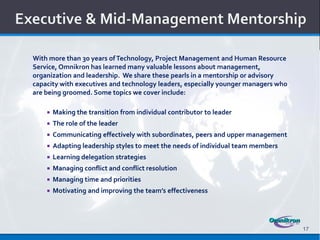 With more than 30 years of Technology, Project Management and Human Resource
Service, Omnikron has learned many valuable lessons about management,
organization and leadership. We share these pearls in a mentorship or advisory
capacity with executives and technology leaders, especially younger managers who
are being groomed. Some topics we cover include:

       Making the transition from individual contributor to leader
       The role of the leader
       Communicating effectively with subordinates, peers and upper management
       Adapting leadership styles to meet the needs of individual team members
       Learning delegation strategies
       Managing conflict and conflict resolution
       Managing time and priorities
       Motivating and improving the team’s effectiveness




                                                                                   17
 