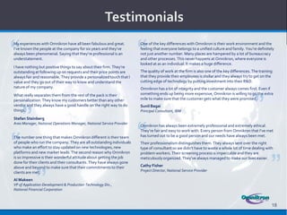 “                                                                      “
My experiences with Omnikron have all been fabulous and great.         One of the key differences with Omnikron is their work environment and the
I’ve known the people at the company for six years and they’ve         feeling that everyone belongs to a unified culture and family. You’re definitely
always been phenomenal. Saying that they’re professional is an         not just another number. Many places are hampered by a lot of bureaucracy
understatement.                                                        and other processes. This never happens at Omnikron, where everyone is
                                                                       looked at as an individual. It makes a huge difference.
I have nothing but positive things to say about their firm. They’re
outstanding at following up on requests and their price points are     The quality of work at the firm is also one of the key differences. The training
always fair and reasonable. They provide a personalized touch that I   that they provide their employees is stellar and they always try to get on the
value and they go out of their way to know and understand the          cutting edge of technology by putting investment into their R&D.
                                                                                                                                           .
nature of my company.                                                  Omnikron has a lot of integrity and the customer always comes first. Even if




                                                                                                                                           ”
What really separates them from the rest of the pack is their          something ends up being more expensive, Omnikron is willing to go the extra
     .
personalization. They know my customers better than any other          mile to make sure that the customer gets what they were promised.




     ”
vendor and they always have a good handle on the right way to do       Sunil Bagai
things.                                                                Principal Consultant, IBM




                                                                       “
Stefan Steinberg
Area Manager, National Operations Manager, National Service Provider
                                                                       Omnikron has always been extremely professional and extremely ethical.




“
                                                                       They’re fair and easy to work with. Every person from Omnikron that I’ve met
The number one thing that makes Omnikron different is their team       has turned out to be a good person and our needs have always been met.
of people who run the company. They are all outstanding individuals    Their professionalism distinguishes them. They always sent over the right .
who make an effort to stay updated on new technologies, new            type of consultant so we didn’t have to waste a whole lot of time dealing with




                                                                                                                                                      ”
platforms and new market leads. The second reason why Omnikron         problem workers. Their screening process is impeccable and they are
is so impressive is their wonderful attitude about getting the job
              .                                                        meticulously organized. They’ve always managed to make our lives easier.
done for their clients and their consultants. They have always gone




             ”
above and beyond to make sure that their commitments to their          Cathy Fisher
                                                                       Project Director, National Service Provider
clients are met.
Al Makeen
VP of Application Development & Production Technology Div.,
National Financial Corporation



                                                                                                                                                      18
 