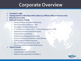    Founded in 1980
   Headquartered in Woodland Hills California; Affiliate Office in Chennai India
   Minority Ownership
   National Practices include
         Business Intelligence & Data Warehousing
         Service Oriented Architecture – SOA
         Convergence & Systems Integration
         I.T. Infrastructure Library - ITIL & I.T. Service Management – ITSM
         Applications Architecture & Development
         Systems & Business Analysis
         Quality Design, Management & Testing
         Business Continuity & Disaster Recovery Planning
         Staffing, Search & Talent Acquisition
         Recruitment Process Outsourcing - RPO
         Executive and Mid-Management Mentoring
   Clients Include
         Global Enterprises
         Large Managed Service Providers
         Medium Sized Organizations [$1 Billion+]

                                                                                    2
 