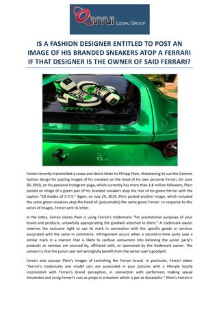 IS A FASHION DESIGNER ENTITLED TO POST AN
IMAGE OF HIS BRANDED SNEAKERS ATOP A FERRARI
IF THAT DESIGNER IS THE OWNER OF SAID FERRARI?
Ferrari recently transmitted a cease and desist letter to Philipp Plein, threatening to sue the German
fashion design for posting images of his sneakers on the hood of his own personal Ferrari. On June
30, 2019, on his personal Instagram page, which currently has more than 1.8 million followers, Plein
posted an image of a green pair of his branded sneakers atop the rear of his green Ferrari with the
caption “50 shades of 🍏 🍏 🍏.” Again, on July 29, 2019, Plein posted another image, which included
the same green sneakers atop the hood of (presumably) the same green Ferrari. In response to this
series of images, Ferrari sent its letter.
In the letter, Ferrari claims Plein is using Ferrari’s trademarks “for promotional purposes of your
brand and products, unlawfully appropriating the goodwill attached to them.” A trademark owner
reserves the exclusive right to use its mark in connection with the specific goods or services
associated with the same in commerce. Infringement occurs when a second-in-time party uses a
similar mark in a manner that is likely to confuse consumers into believing the junior party’s
products or services are sourced by, affiliated with, or sponsored by the trademark owner. The
concern is that the junior user will wrongfully benefit from the senior user’s goodwill.
Ferrari also accuses Plein’s images of tarnishing the Ferrari brand. In particular, Ferrari states
“Ferrari’s trademarks and model cars are associated in your pictures with a lifestyle totally
inconsistent with Ferrari’s brand perception, in connection with performers making sexual
innuendos and using Ferrari’s cars as props in a manner which is per se distasteful.” Plein’s Ferrari is
 