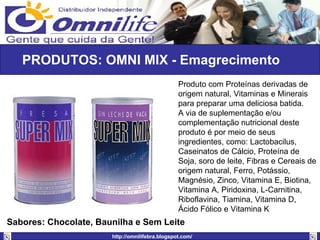 PRODUTOS: OMNI MIX - Emagrecimento Produto com Proteínas derivadas de origem natural, Vitaminas e Minerais para preparar uma deliciosa batida.  A via de suplementação e/ou complementação nutricional deste produto é por meio de seus ingredientes, como: Lactobacilus, Caseinatos de Cálcio, Proteína de Soja, soro de leite, Fibras e Cereais de origem natural, Ferro, Potássio, Magnésio, Zinco, Vitamina E, Biotina, Vitamina A, Piridoxina, L-Carnitina, Riboflavina, Tiamina, Vitamina D, Ácido Fólico e Vitamina K  Sabores: Chocolate, Baunilha e Sem Leite 