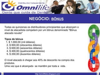 NEGÓCIO:  BÔNUS   Todas as quinzenas os distribuidores principiantes que alcançam o nível de atacadista competem por um bônus denominado "Bônus atacado novato" Tipos de bônus     1. $ 1.000,00 (mil dólares)    2. $ 800,00 (oitocentos dólares)    3. $ 600,00 (seiscentos dólares)  4. $ 400,00 (quatrocentos dólares) 5. $ 200,00 (duzentos dólares) O nível atacado é chegar aos 40% de desconto na compra dos produtos.  Uma vez que é alcançado  se mantêm por toda a  vida. 