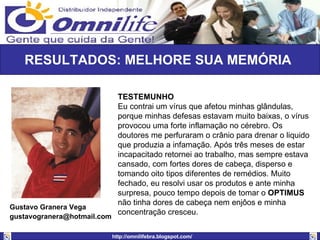 RESULTADOS: MELHORE SUA MEMÓRIA  TESTEMUNHO Eu contrai um vírus que afetou minhas glândulas, porque minhas defesas estavam muito baixas, o vírus provocou uma forte inflamação no cérebro. Os doutores me perfuraram o crânio para drenar o liquido que produzia a infamação. Após três meses de estar incapacitado retornei ao trabalho, mas sempre estava cansado, com fortes dores de cabeça, disperso e tomando oito tipos diferentes de remédios. Muito fechado, eu resolvi usar os produtos e ante minha surpresa, pouco tempo depois de tomar o  OPTIMUS  não tinha dores de cabeça nem enjôos e minha concentração cresceu. Gustavo Granera Vega [email_address]   