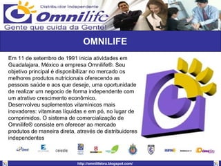 OMNILIFE Em 11 de setembro de 1991 inicia atividades em Guadalajara, México a empresa Omnilife®. Seu objetivo principal é disponibilizar no mercado os melhores produtos nutricionais oferecendo as pessoas saúde e aos que deseje, uma oportunidade de realizar um negocio de forma independente com um atrativo crescimento econômico.  Desenvolveu suplementos vitamínicos mais inovadores: vitaminas líquidas e em pó, no lugar de comprimidos. O sistema de comercialização de Omnilife® consiste em oferecer ao mercado produtos de maneira direta, através de distribuidores independentes  