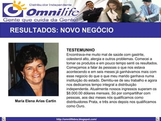 RESULTADOS: NOVO NEGÓCIO  TESTEMUNHO                                    Encontrava-me muito mal de saúde com gastrite, colesterol alto, alergia e outros problemas. Comecei a tomar os produtos e em pouco tempo senti os resultados. Começamos a falar às pessoas o que nos estava acontecendo e em seis meses já ganhávamos mais com esse negocio do que o que meu marido ganhava numa instituição do estado. Demitiu-se de seu trabalho e agora nos dedicamos tempo integral a distribuição independente. Atualmente nossos ingressos superam os $8.000.00 dólares mensais. Só por compartilhar com pessoas, aos dez meses nós qualificamos como distribuidores Prata, e três anos depois nos qualificamos como Ouro. María Elena Arias Cartin   