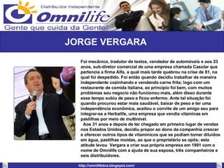 JORGE VERGARA Foi mecânico, tradutor de textos, vendedor de automóveis e aos 23 anos, sub-diretor comercial de uma empresa chamada Casolar que pertencia a firma Alfa, a qual mais tarde quebrou na crise de 81, na qual foi despedido. Foi então quando decidiu trabalhar de maneira independente cozinhando e vendendo carne frita; logo com um restaurante de comida italiana, ao principio foi bem, com muitos problemas seu negocio não funcionou mais, além disso durante esse tempo subiu de peso e ficou enfermo. Ante tal situação foi quando procurou estar mais saudável, baixar de peso e ter uma independência econômica, aceitou o convite de um amigo seu para integrar-se a Herbalife, uma empresa que vendia vitaminas em pastilhas por meio de multinível. Aos 31 anos e depois de ter chegado em primeiro lugar de vendas nos Estados Unidos, decidiu propor ao dono da companhia crescer e oferecer outros tipos de vitamínicos que se podiam tomar diluídos em água, pastilhas moídas, ao que o proprietário se opôs; esta atitude levou  Vergara a criar sua própria empresa em 1991 com o nome de Omnilife com a ajuda de sua esposa, três companheiros e seis distribuidores. 