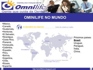 México, Canadá,  Guatemala,  Honduras,  El Salvador,  Nicarágua,  Costa Rica,  Panamá,  Venezuela,  Colômbia,  Equador,  Peru,  Bolívia,  Argentina,  Chile,  Rússia,  Espanha. OMINILIFE NO MUNDO Próximos paises: Brasil ,  Uruguai,  Paraguai,  Índia,  China. 