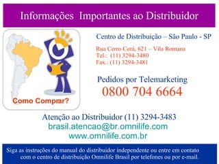 Informações  Importantes ao Distribuidor Como Comprar? Centro de Distribuição – São Paulo - SP Rua Cerro Corá, 621 – Vila Romana Tel.:  (11) 3294-3480 Fax.: (11) 3294-3481 Pedidos por Telemarketing 0800 704 6664 Atenção ao Distribuidor (11) 3294-3483 [email_address]   www.omnilife.com.br   Siga as instruções do manual do distribuidor independente ou entre em contato  com o centro de distribuição Omnilife Brasil por telefones ou por e-mail. 