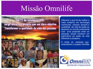 Missão Omnilife Oferecer o que há de melhor e mais  moderno  em  tecnologia nutricional,  visando  sempre a qualidade  de vida de todas as pessoas no mundo juntamente com  uma  proposta  onde  as pessoas  possa  construir  um patrimônio  um  estilo  de  vida diferente e próspero. A  todas  as  pessoas  que entenderem o projeto Omnilife.  Distribuidor Independente  