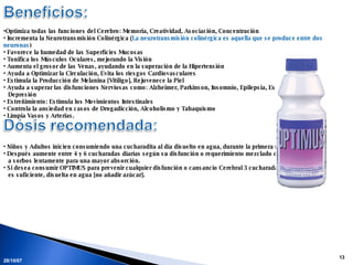 28/05/09 Optimiza todas las funciones del Cerebro: Memoria, Creatividad, Asociación, Concentración Incrementa la Neurotransmisión Colinérgica  ( La neurotransmisión colinérgica es aquella que se produce entre dos neuronas ) Favorece la humedad de las Superficies Mucosas Tonifica los Músculos Oculares, mejorando la Visión Aumenta el grosor de las Venas, ayudando en la superación de la Hipertensión Ayuda a Optimizar la Circulación, Evita los riesgos Cardiovasculares Estimula la Producción de Melanina [Vitíligo], Rejuvenece la Piel Ayuda a superar las disfunciones Nerviosas como: Alzheimer, Parkinson, Insomnio, Epilepsia, Esquizofrenia,  Depresión Estreñimiento: Estimula los Movimientos Intestinales Controla la ansiedad en casos de Drogadicción, Alcoholismo y Tabaquismo Limpia Vasos y Arterias. Niños y Adultos inicien consumiendo una cucharadita al día disuelto en agua, durante la primera semana.  Después aumente entre 4 y 6 cucharadas diarias según su disfunción o requerimiento mezclado con agua y  a sorbos lentamente para una mayor absorción. Si desea consumir OPTIMUS para prevenir cualquier disfunción o cansancio Cerebral 3 cucharadas al día  es suficiente, disuelta en agua [no añadir azúcar]. 