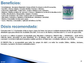 28/05/09 Estreñimiento;  Incorpora Humedad y forma al Bolo Fecal para su fácil Evacuación. Gastritis y Úlcera; Limpia y Cicatriza Heridas Externas e Internas. Colesterol, Triglicéridos, Ácido Úrico; Ayuda a eliminar estos sobrantes. Diabetes; Elimina residuos de Azúcares y Grasas y Optimiza la Acción de la Insulina en la Célula. Colitis, Diverticulosis, Hemorroides; Limpia y Cicatriza. Cáncer de Estómago y de Colon; Coadyuvante en el tratamiento. Obesidad y Sobrepeso; Optimiza el Metabolismo y disminuye Ansiedad. Diarrea; Consumida con muy poco agua. Acné y Manchas; Consumido y Aplicado da belleza a la Piel. Consuma entre 3 y 5 Cucharadas al día en Agua o Jugos de Frutas sin Azúcar a cualquier momento del día, consuma además abundante agua para obtener los resultados descritos. Si el caso es de Diarrea, consuma entre 8 y 12 vasos de agua al día.   Si usted va a utilizar el paquete recomendado para Obesidad o Sobrepeso: FIBER’N Plus + TERMOGEN + ALOE BETA. Utilícelos juntos, mezclados en agua abundante; 20 a 30 minutos antes de cada comida [3 veces al día].  El consumo constante y en la dosis indicada le garantiza cambios positivos al Primer mes y resultados radicales a los 90 días.   El FIBER’N Plus es recomendado para todos los grupos de edad y en todos los estados [Niños, Adultos, Ancianos, Gestantes, Lactantes]. No tienen contraindicaciones.    