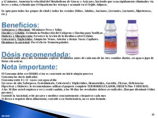 28/05/09 Es un Nutriente Natural y Micelizado. [Partículas diminutas], es absorbido por el Organismo en un 100% y en un tiempo de 10 a 12 minutos. Aumenta la velocidad del Metabolismo de Grasas y Azúcares, haciendo que sean rápidamente eliminados vía heces y orina, evitando que el Organismo los retenga y acumule en el Tejido Adiposo.   Es apto para todos los grupos de edad y todos los estados [Niños, Adultos, Ancianos, Gestantes, Lactantes, Hipertensos, etc.]     Sobrepeso y Obesidad:   Disminuye Peso y Tallas Flacidez y Celulitis:  Estimula la Producción del Colágeno y Elastina para Tonificar. Diabetes e Hipoglucemia:  Favorece la Acción de la Insulina a nivel Celular. Colesterol y Triglicéridos:  Limpia las Venas, Arterias y demás Vasos Capilares. Disminuye la ansiedad : Por el efecto Termorregulador. Consuma entre una y dos cucharadas soperas 30 minutos antes de cada una de las tres comidas diarias, en agua o jugo de frutas sin azúcar.   El Consumo debe ser DIARIO, si no es constante no inicie ningún proceso Consuma las dosis indicadas Consuma entre 8 y 12  vasos con agua al día En casos de alto Sobrepeso, Estreñimiento, Colesterol y Triglicéridos, Hemorroides, Gastritis, Úlceras, Deficiencias Digestivas y Diabetes; le recomendamos utilizar el paquete completo TERMORREGULADOR, FIBER’N Plus Y BIOCROS. A los 30 días usted empieza a ver y sentir cambio, a los 90 días los resultados deben ser radicales. [Busque disminuir 4 kilos por mes] Controle la Ansiedad, evite pesarse y medirse constantemente; chequéese cada mes Si desea o requiere dieta alimentaría, consulte a su Nutricionista, no se auto formule.   